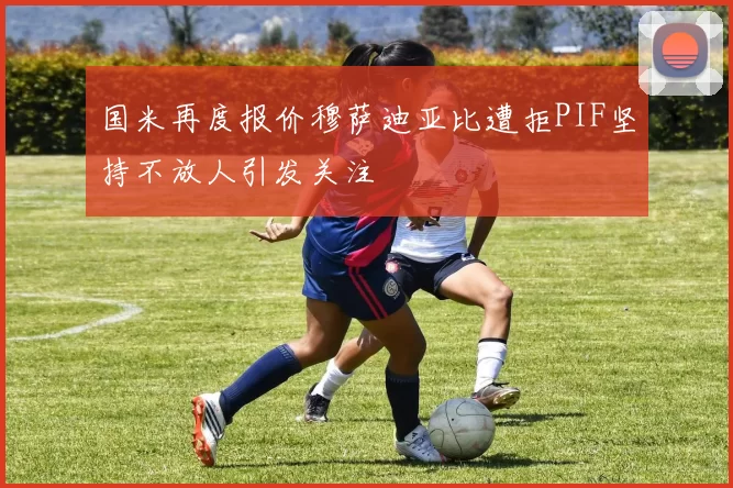 国米再度报价穆萨迪亚比遭拒PIF坚持不放人引发关注