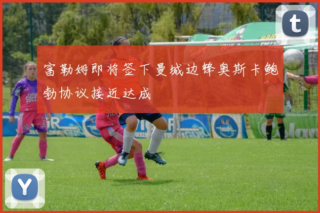 富勒姆即将签下曼城边锋奥斯卡鲍勃协议接近达成