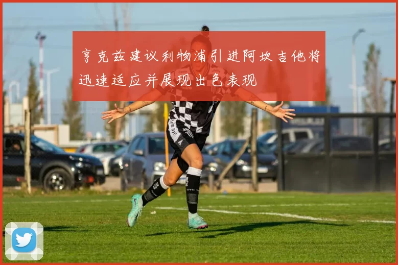 亨克兹建议利物浦引进阿坎吉他将迅速适应并展现出色表现